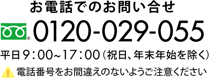 お電話でのお問い合わせ　0120-029-055 平日9:00〜17:00（祝日、年末年始を除く）電話番号をお間違えのないようご注意ください